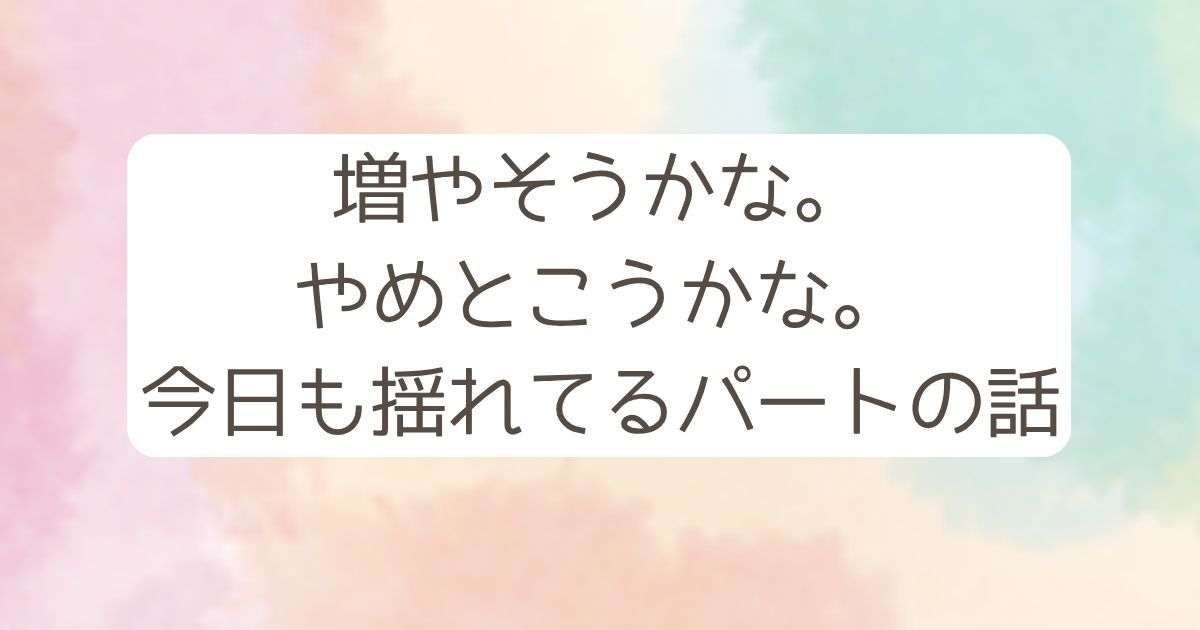増やそうかな。 やめとこうかな。 今日も揺れてるパートの話